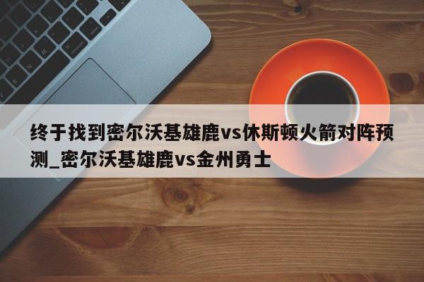 终于找到密尔沃基雄鹿vs休斯顿火箭对阵预测_密尔沃基雄鹿vs金州勇士