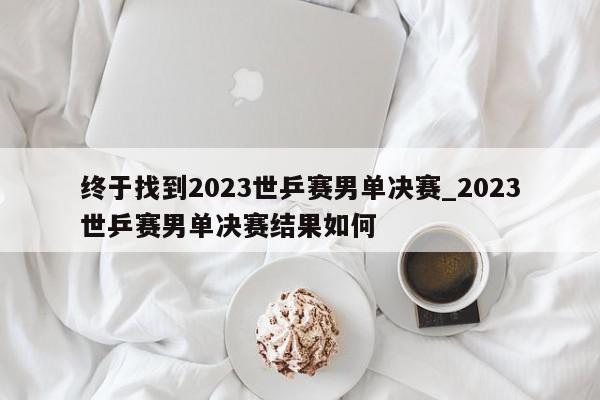 终于找到2023世乒赛男单决赛_2023世乒赛男单决赛结果如何