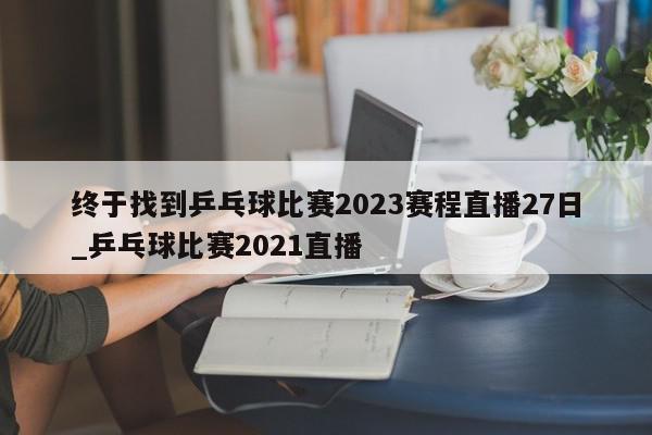 终于找到乒乓球比赛2023赛程直播27日_乒乓球比赛2021直播