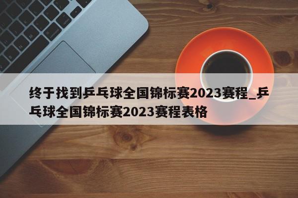 终于找到乒乓球全国锦标赛2023赛程_乒乓球全国锦标赛2023赛程表格