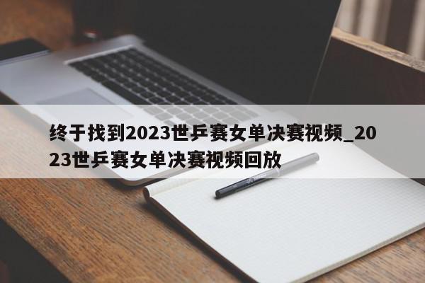 终于找到2023世乒赛女单决赛视频_2023世乒赛女单决赛视频回放