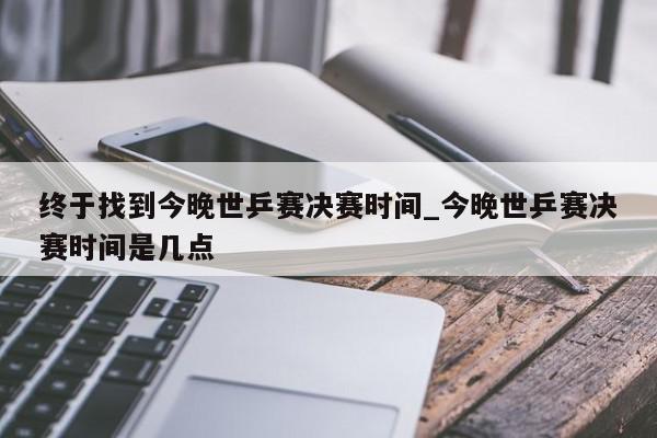 终于找到今晚世乒赛决赛时间_今晚世乒赛决赛时间是几点