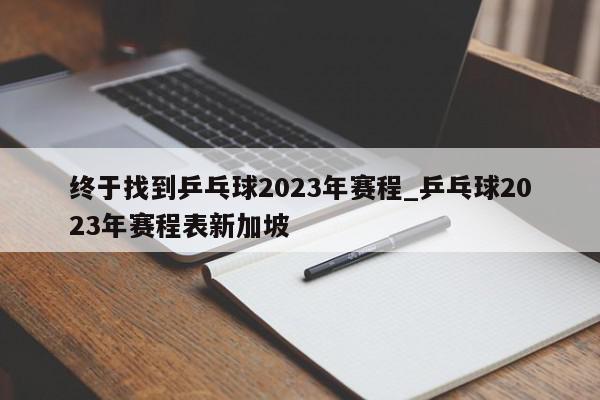 终于找到乒乓球2023年赛程_乒乓球2023年赛程表新加坡