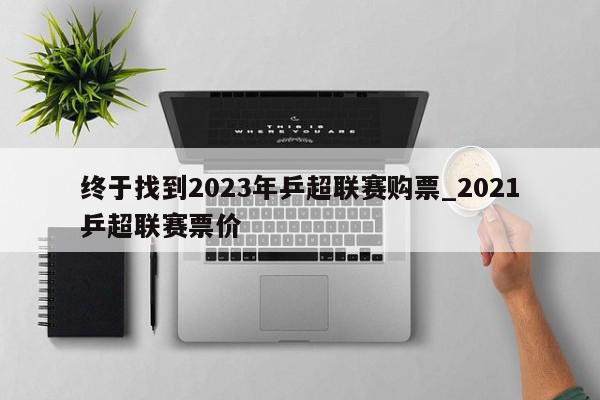 终于找到2023年乒超联赛购票_2021乒超联赛票价