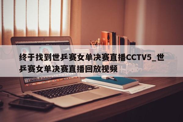 终于找到世乒赛女单决赛直播CCTV5_世乒赛女单决赛直播回放视频