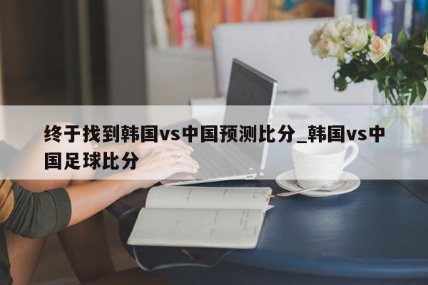 终于找到韩国vs中国预测比分_韩国vs中国足球比分