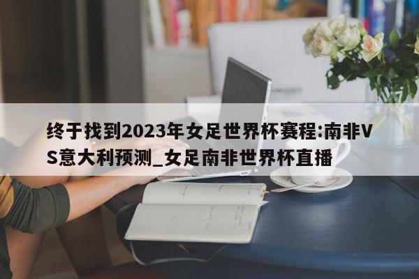 终于找到2023年女足世界杯赛程:南非VS意大利预测_女足南非世界杯直播