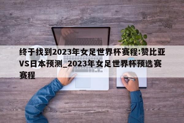 终于找到2023年女足世界杯赛程:赞比亚VS日本预测_2023年女足世界杯预选赛赛程