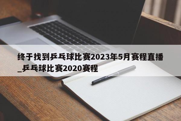 终于找到乒乓球比赛2023年5月赛程直播_乒乓球比赛2020赛程