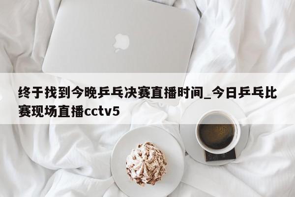 终于找到今晚乒乓决赛直播时间_今日乒乓比赛现场直播cctv5