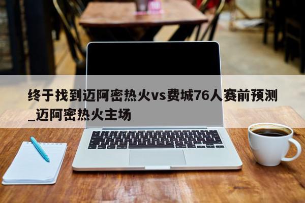 终于找到迈阿密热火vs费城76人赛前预测_迈阿密热火主场