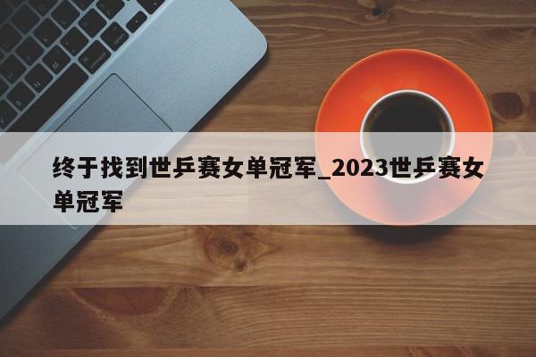 终于找到世乒赛女单冠军_2023世乒赛女单冠军