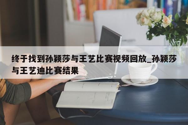 终于找到孙颖莎与王艺比赛视频回放_孙颖莎与王艺迪比赛结果