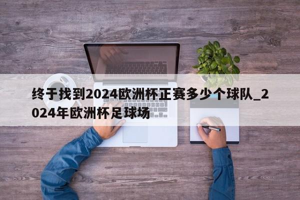 终于找到2024欧洲杯正赛多少个球队_2024年欧洲杯足球场