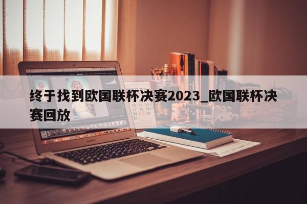 终于找到欧国联杯决赛2023_欧国联杯决赛回放