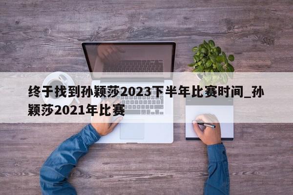 终于找到孙颖莎2023下半年比赛时间_孙颖莎2021年比赛