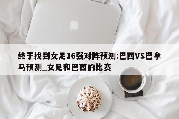 终于找到女足16强对阵预测:巴西VS巴拿马预测_女足和巴西的比赛