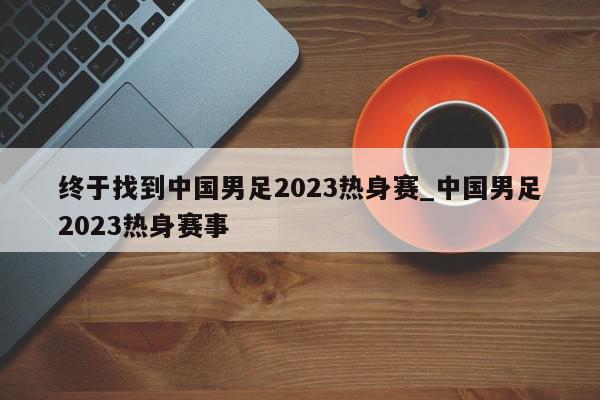 终于找到中国男足2023热身赛_中国男足2023热身赛事