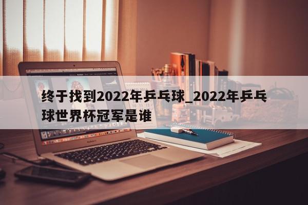 终于找到2022年乒乓球_2022年乒乓球世界杯冠军是谁