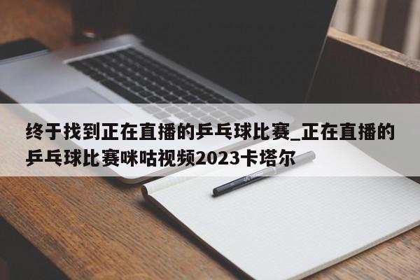 终于找到正在直播的乒乓球比赛_正在直播的乒乓球比赛咪咕视频2023卡塔尔