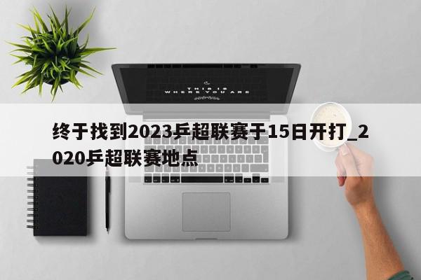 终于找到2023乒超联赛于15日开打_2020乒超联赛地点