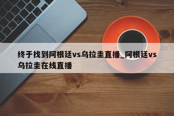 终于找到阿根廷vs乌拉圭直播_阿根廷vs乌拉圭在线直播