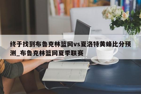 终于找到布鲁克林篮网vs夏洛特黄蜂比分预测_布鲁克林篮网夏季联赛