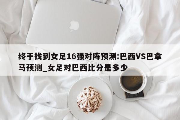 终于找到女足16强对阵预测:巴西VS巴拿马预测_女足对巴西比分是多少