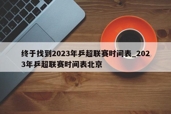 终于找到2023年乒超联赛时间表_2023年乒超联赛时间表北京