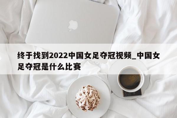 终于找到2022中国女足夺冠视频_中国女足夺冠是什么比赛