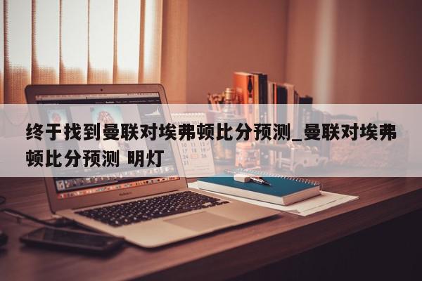 终于找到曼联对埃弗顿比分预测_曼联对埃弗顿比分预测 明灯