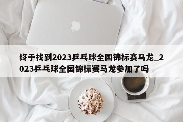 终于找到2023乒乓球全国锦标赛马龙_2023乒乓球全国锦标赛马龙参加了吗