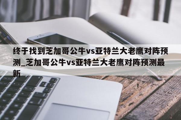 终于找到芝加哥公牛vs亚特兰大老鹰对阵预测_芝加哥公牛vs亚特兰大老鹰对阵预测最新