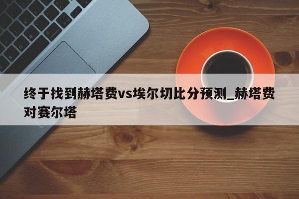 终于找到赫塔费vs埃尔切比分预测_赫塔费对赛尔塔