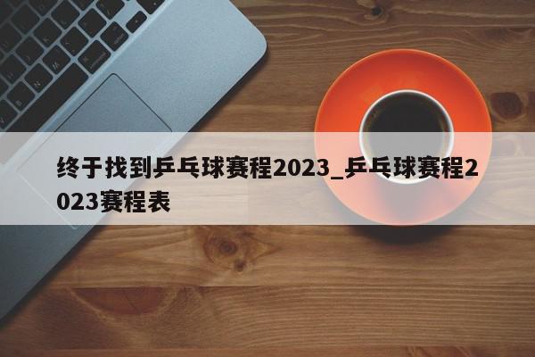 终于找到乒乓球赛程2023_乒乓球赛程2023赛程表