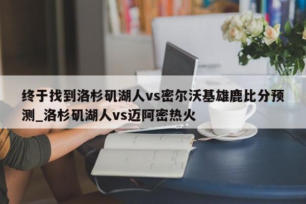 终于找到洛杉矶湖人vs密尔沃基雄鹿比分预测_洛杉矶湖人vs迈阿密热火