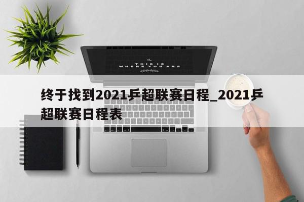 终于找到2021乒超联赛日程_2021乒超联赛日程表