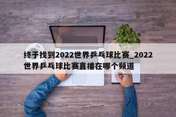 终于找到2022世界乒乓球比赛_2022世界乒乓球比赛直播在哪个频道