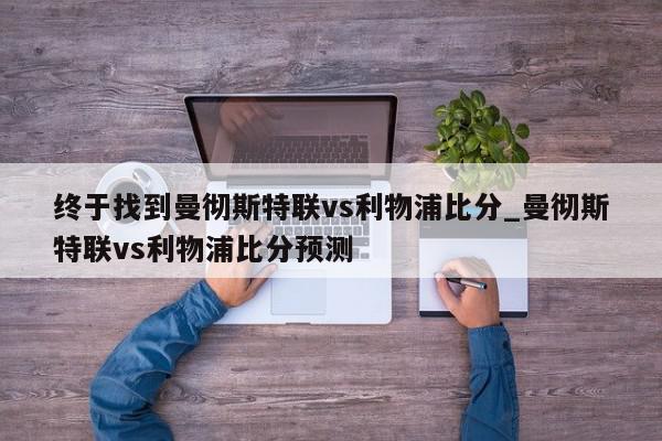 终于找到曼彻斯特联vs利物浦比分_曼彻斯特联vs利物浦比分预测