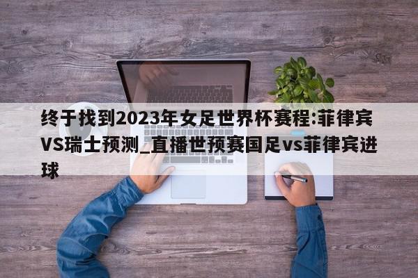 终于找到2023年女足世界杯赛程:菲律宾VS瑞士预测_直播世预赛国足vs菲律宾进球