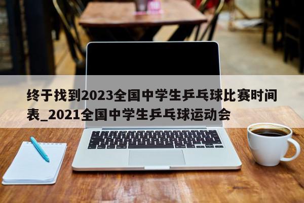 终于找到2023全国中学生乒乓球比赛时间表_2021全国中学生乒乓球运动会