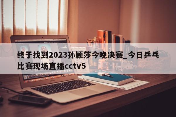 终于找到2023孙颖莎今晚决赛_今日乒乓比赛现场直播cctv5