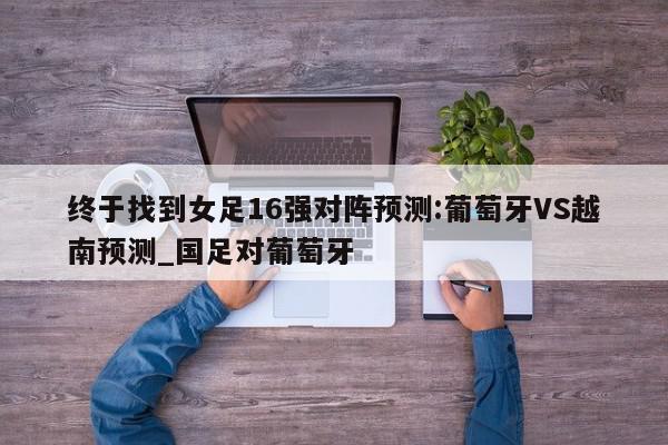 终于找到女足16强对阵预测:葡萄牙VS越南预测_国足对葡萄牙