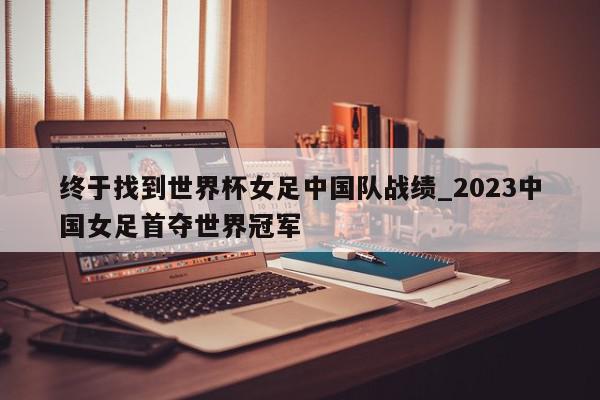 终于找到世界杯女足中国队战绩_2023中国女足首夺世界冠军