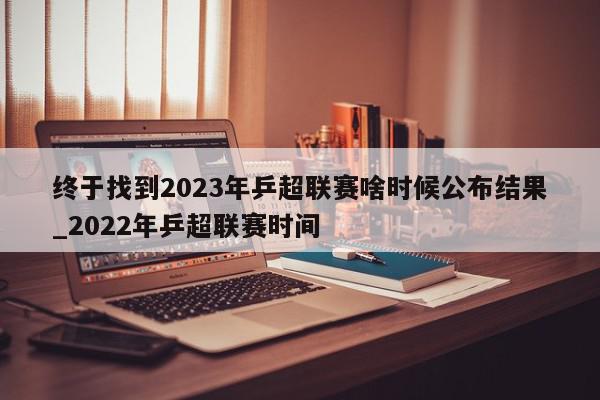 终于找到2023年乒超联赛啥时候公布结果_2022年乒超联赛时间