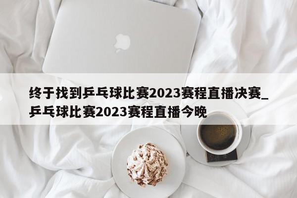 终于找到乒乓球比赛2023赛程直播决赛_乒乓球比赛2023赛程直播今晚