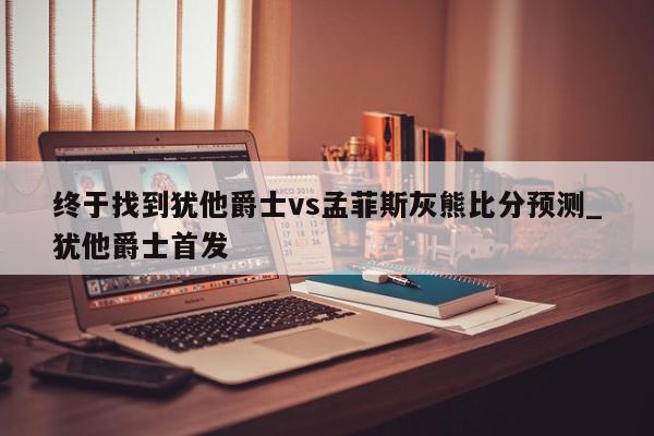 终于找到犹他爵士vs孟菲斯灰熊比分预测_犹他爵士首发