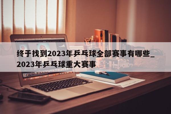 终于找到2023年乒乓球全部赛事有哪些_2023年乒乓球重大赛事