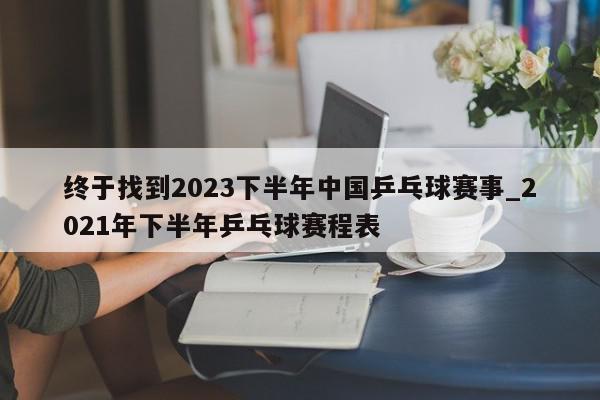 终于找到2023下半年中国乒乓球赛事_2021年下半年乒乓球赛程表