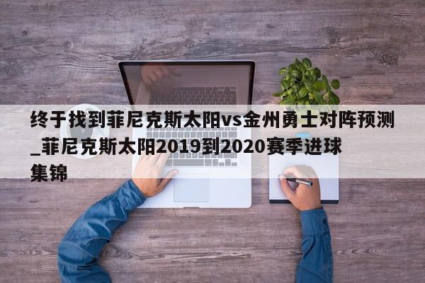 终于找到菲尼克斯太阳vs金州勇士对阵预测_菲尼克斯太阳2019到2020赛季进球集锦